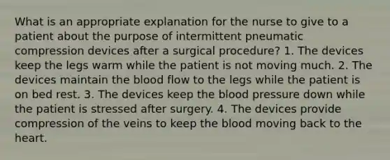 What is an appropriate explanation for the nurse to give to a patient about the purpose of intermittent pneumatic compression devices after a surgical procedure? 1. The devices keep the legs warm while the patient is not moving much. 2. The devices maintain the blood flow to the legs while the patient is on bed rest. 3. The devices keep the blood pressure down while the patient is stressed after surgery. 4. The devices provide compression of the veins to keep the blood moving back to the heart.