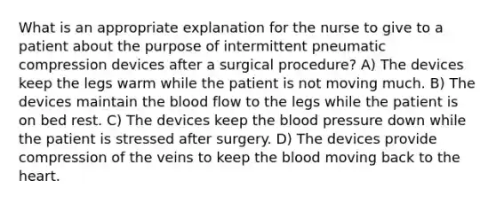 What is an appropriate explanation for the nurse to give to a patient about the purpose of intermittent pneumatic compression devices after a surgical procedure? A) The devices keep the legs warm while the patient is not moving much. B) The devices maintain the blood flow to the legs while the patient is on bed rest. C) The devices keep the blood pressure down while the patient is stressed after surgery. D) The devices provide compression of the veins to keep the blood moving back to the heart.