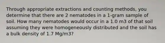 Through appropriate extractions and counting methods, you determine that there are 2 nematodes in a 1-gram sample of soil. How many nematodes would occur in a 1.0 m3 of that soil assuming they were homogeneously distributed and the soil has a bulk density of 1.7 Mg/m3?