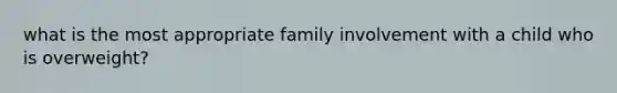 what is the most appropriate family involvement with a child who is overweight?