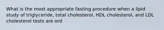 What is the most appropriate fasting procedure when a lipid study of triglyceride, total cholesterol, HDL cholesterol, and LDL cholesterol tests are ord