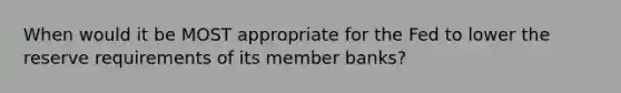 When would it be MOST appropriate for the Fed to lower the reserve requirements of its member banks?