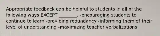 Appropriate feedback can be helpful to students in all of the following ways EXCEPT ________. -encouraging students to continue to learn -providing redundancy -informing them of their level of understanding -maximizing teacher verbalizations