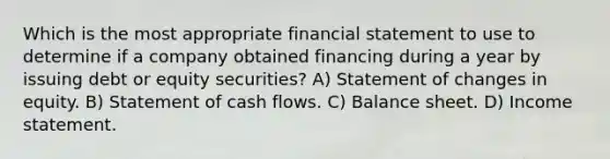 Which is the most appropriate financial statement to use to determine if a company obtained financing during a year by issuing debt or equity securities? A) Statement of changes in equity. B) Statement of cash flows. C) Balance sheet. D) Income statement.