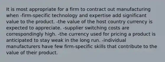 It is most appropriate for a firm to contract out manufacturing when -firm-specific technology and expertise add significant value to the product. -the value of the host country currency is expected to appreciate. -supplier switching costs are correspondingly high. -the currency used for pricing a product is anticipated to stay weak in the long run. -individual manufacturers have few firm-specific skills that contribute to the value of their product.