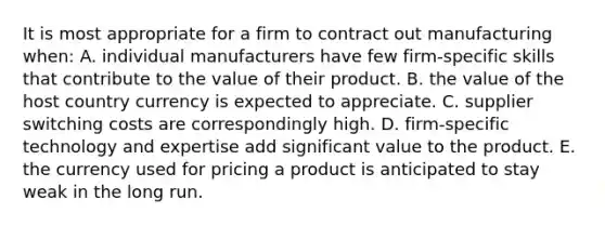 It is most appropriate for a firm to contract out manufacturing when: A. individual manufacturers have few firm-specific skills that contribute to the value of their product. B. the value of the host country currency is expected to appreciate. C. supplier switching costs are correspondingly high. D. firm-specific technology and expertise add significant value to the product. E. the currency used for pricing a product is anticipated to stay weak in the long run.