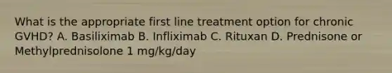 What is the appropriate first line treatment option for chronic GVHD? A. Basiliximab B. Infliximab C. Rituxan D. Prednisone or Methylprednisolone 1 mg/kg/day