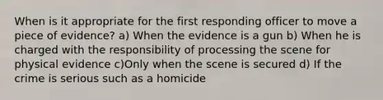 When is it appropriate for the first responding officer to move a piece of evidence? a) When the evidence is a gun b) When he is charged with the responsibility of processing the scene for physical evidence c)Only when the scene is secured d) If the crime is serious such as a homicide