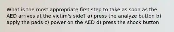 What is the most appropriate first step to take as soon as the AED arrives at the victim's side? a) press the analyze button b) apply the pads c) power on the AED d) press the shock button