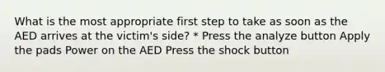 What is the most appropriate first step to take as soon as the AED arrives at the victim's side? * Press the analyze button Apply the pads Power on the AED Press the shock button