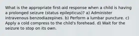 What is the appropriate first-aid response when a child is having a prolonged seizure (status epilepticus)? a) Administer intravenous benzodiazepines. b) Perform a lumbar puncture. c) Apply a cold compress to the child's forehead. d) Wait for the seizure to stop on its own.