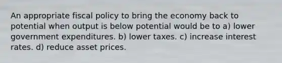 An appropriate fiscal policy to bring the economy back to potential when output is below potential would be to a) lower government expenditures. b) lower taxes. c) increase interest rates. d) reduce asset prices.