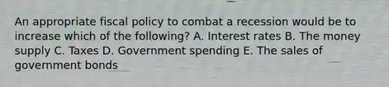 An appropriate fiscal policy to combat a recession would be to increase which of the following? A. Interest rates B. The money supply C. Taxes D. Government spending E. The sales of government bonds