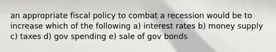 an appropriate <a href='https://www.questionai.com/knowledge/kPTgdbKdvz-fiscal-policy' class='anchor-knowledge'>fiscal policy</a> to combat a recession would be to increase which of the following a) interest rates b) money supply c) taxes d) gov spending e) sale of gov bonds