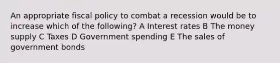 An appropriate fiscal policy to combat a recession would be to increase which of the following? A Interest rates B The money supply C Taxes D Government spending E The sales of government bonds