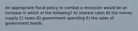 An appropriate fiscal policy to combat a recession would be an increase in which of the following? A) interest rates B) the money supply C) taxes D) government spending E) the sales of government bonds