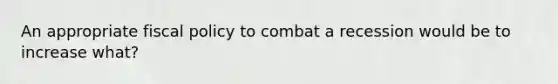 An appropriate fiscal policy to combat a recession would be to increase what?