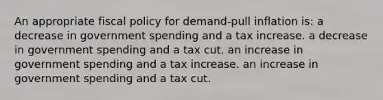 An appropriate fiscal policy for demand-pull inflation is: a decrease in government spending and a tax increase. a decrease in government spending and a tax cut. an increase in government spending and a tax increase. an increase in government spending and a tax cut.