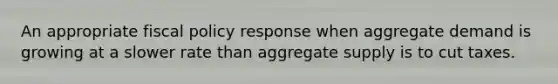 An appropriate <a href='https://www.questionai.com/knowledge/kPTgdbKdvz-fiscal-policy' class='anchor-knowledge'>fiscal policy</a> response when aggregate demand is growing at a slower rate than aggregate supply is to cut taxes.