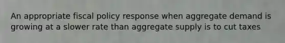 An appropriate fiscal policy response when aggregate demand is growing at a slower rate than aggregate supply is to cut taxes