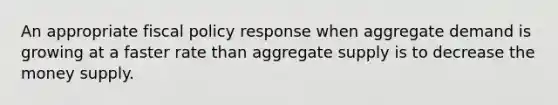 An appropriate fiscal policy response when aggregate demand is growing at a faster rate than aggregate supply is to decrease the money supply.