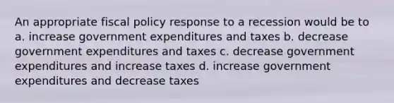 An appropriate fiscal policy response to a recession would be to a. increase government expenditures and taxes b. decrease government expenditures and taxes c. decrease government expenditures and increase taxes d. increase government expenditures and decrease taxes