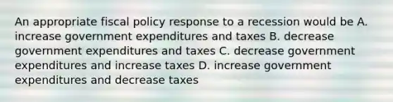 An appropriate fiscal policy response to a recession would be A. increase government expenditures and taxes B. decrease government expenditures and taxes C. decrease government expenditures and increase taxes D. increase government expenditures and decrease taxes