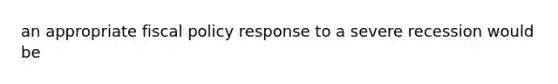 an appropriate fiscal policy response to a severe recession would be