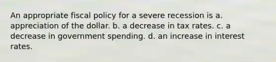 An appropriate fiscal policy for a severe recession is a. appreciation of the dollar. b. a decrease in tax rates. c. a decrease in government spending. d. an increase in interest rates.