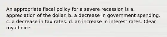 An appropriate fiscal policy for a severe recession is a. appreciation of the dollar. b. a decrease in government spending. c. a decrease in tax rates. d. an increase in interest rates. Clear my choice