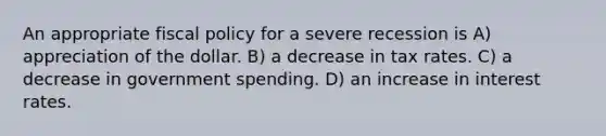 An appropriate fiscal policy for a severe recession is A) appreciation of the dollar. B) a decrease in tax rates. C) a decrease in government spending. D) an increase in interest rates.