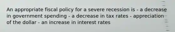 An appropriate fiscal policy for a severe recession is - a decrease in government spending - a decrease in tax rates - appreciation of the dollar - an increase in interest rates