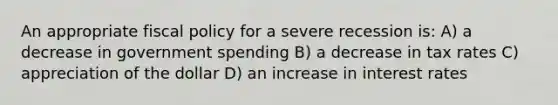 An appropriate fiscal policy for a severe recession is: A) a decrease in government spending B) a decrease in tax rates C) appreciation of the dollar D) an increase in interest rates