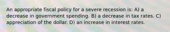 An appropriate fiscal policy for a severe recession is: A) a decrease in government spending. B) a decrease in tax rates. C) appreciation of the dollar. D) an increase in interest rates.