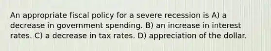 An appropriate <a href='https://www.questionai.com/knowledge/kPTgdbKdvz-fiscal-policy' class='anchor-knowledge'>fiscal policy</a> for a severe recession is A) a decrease in government spending. B) an increase in interest rates. C) a decrease in tax rates. D) appreciation of the dollar.