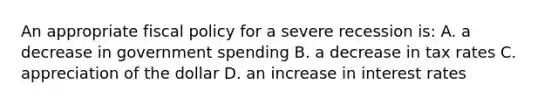 An appropriate <a href='https://www.questionai.com/knowledge/kPTgdbKdvz-fiscal-policy' class='anchor-knowledge'>fiscal policy</a> for a severe recession is: A. a decrease in government spending B. a decrease in tax rates C. appreciation of the dollar D. an increase in interest rates