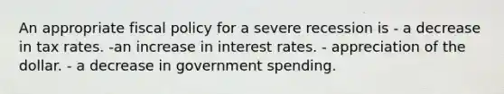 An appropriate fiscal policy for a severe recession is - a decrease in tax rates. -an increase in interest rates. - appreciation of the dollar. - a decrease in government spending.