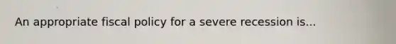 An appropriate fiscal policy for a severe recession is...