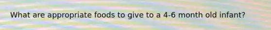 What are appropriate foods to give to a 4-6 month old infant?