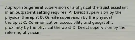 Appropriate general supervision of a physical therapist assistant in an outpatient setting requires: A. Direct supervision by the physical therapist B. On-site supervision by the physical therapist C. Communication accessibility and geographic proximity by the physical therapist D. Direct supervision by the referring physician