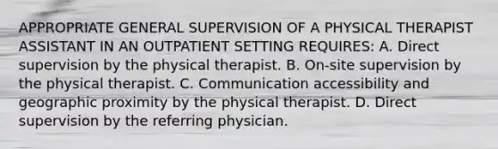 APPROPRIATE GENERAL SUPERVISION OF A PHYSICAL THERAPIST ASSISTANT IN AN OUTPATIENT SETTING REQUIRES: A. Direct supervision by the physical therapist. B. On-site supervision by the physical therapist. C. Communication accessibility and geographic proximity by the physical therapist. D. Direct supervision by the referring physician.