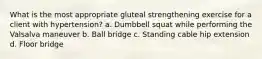 What is the most appropriate gluteal strengthening exercise for a client with hypertension? a. Dumbbell squat while performing the Valsalva maneuver b. Ball bridge c. Standing cable hip extension d. Floor bridge