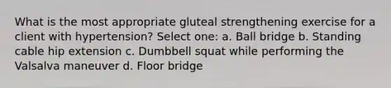 What is the most appropriate gluteal strengthening exercise for a client with hypertension? Select one: a. Ball bridge b. Standing cable hip extension c. Dumbbell squat while performing the Valsalva maneuver d. Floor bridge