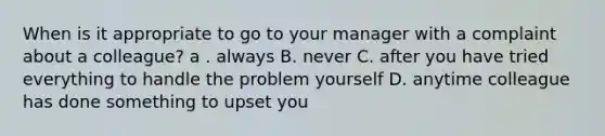 When is it appropriate to go to your manager with a complaint about a colleague? a . always B. never C. after you have tried everything to handle the problem yourself D. anytime colleague has done something to upset you