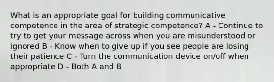 What is an appropriate goal for building communicative competence in the area of strategic competence? A - Continue to try to get your message across when you are misunderstood or ignored B - Know when to give up if you see people are losing their patience C - Turn the communication device on/off when appropriate D - Both A and B