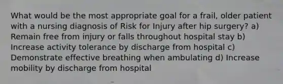 What would be the most appropriate goal for a frail, older patient with a nursing diagnosis of Risk for Injury after hip surgery? a) Remain free from injury or falls throughout hospital stay b) Increase activity tolerance by discharge from hospital c) Demonstrate effective breathing when ambulating d) Increase mobility by discharge from hospital