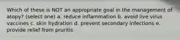 Which of these is NOT an appropriate goal in the management of atopy? (select one) a. reduce inflammation b. avoid live virus vaccines c. skin hydration d. prevent secondary infections e. provide relief from pruritis