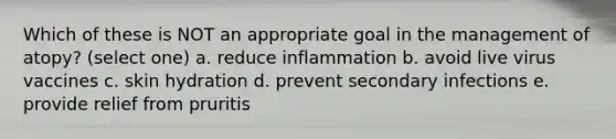 Which of these is NOT an appropriate goal in the management of atopy? (select one) a. reduce inflammation b. avoid live virus vaccines c. skin hydration d. prevent secondary infections e. provide relief from pruritis