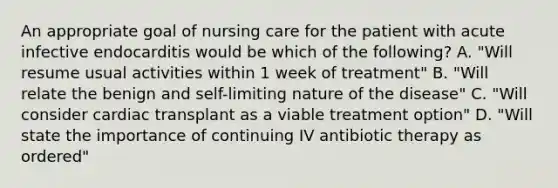 An appropriate goal of nursing care for the patient with acute infective endocarditis would be which of the following? A. "Will resume usual activities within 1 week of treatment" B. "Will relate the benign and self-limiting nature of the disease" C. "Will consider cardiac transplant as a viable treatment option" D. "Will state the importance of continuing IV antibiotic therapy as ordered"