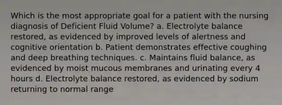 Which is the most appropriate goal for a patient with the nursing diagnosis of Deficient Fluid Volume? a. Electrolyte balance restored, as evidenced by improved levels of alertness and cognitive orientation b. Patient demonstrates effective coughing and deep breathing techniques. c. Maintains fluid balance, as evidenced by moist mucous membranes and urinating every 4 hours d. Electrolyte balance restored, as evidenced by sodium returning to normal range